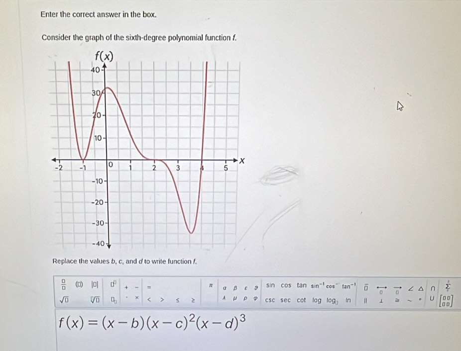 Enter the correct answer in the box.
Consider the graph of the sixth-degree polynomial function f.
Replace the values b, c, and d to write function f.
 □ /□   () |0| □^(□) + - = π a β D sin cos tan sin^(-1) cos^(-1) tan^(-1) overline □  overleftrightarrow 0 n ∠ ^ n sumlimits '
sqrt(□ ) sqrt[□](□ ) □ _□  × < > 2 A μ ρ csc se cot 100 log _□  In 1 U beginbmatrix 00 00endbmatrix
f(x)=(x-b)(x-c)^2(x-d)^3