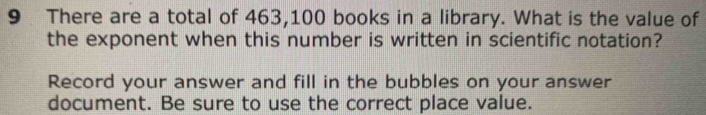 There are a total of 463,100 books in a library. What is the value of 
the exponent when this number is written in scientific notation? 
Record your answer and fill in the bubbles on your answer 
document. Be sure to use the correct place value.