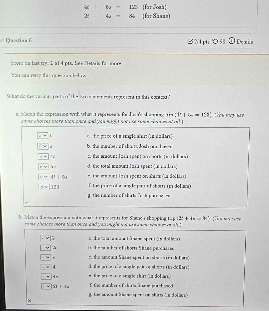 4t+5s=123 (for Josh)
2t+4s=84 (for Shane)
Question 6 2/4 pts つ 98 Details
Score on last try: 2 of 4 pts. See Details for more
You can retry this question below
What do the various parts of the two statements represent in this context?
a. Match the expression with what it represents for Josh's shopping trip (4t+5s=123).(You may use
some choices more than once and you might not use some choices at all.)
a t a. the price of a single shirt (in dollars)
f s b. the number of shorts Josh purchased
e 4t c. the amount Josh spent on shorts (in dollars)
C ν 5s d. the total amount Josh spent (in dollars)
d v 4t+5s e. the amount Josh spent on shirts (in dollars)
d 123 f the price of a single pair of shorts (in dollars)
g. the number of shirts Josh purchased
b. Match the expression with what it represents for Shane's shopping trip (2t+4s=84) (You may use
some choices more than once and you might not use some choices at all.)
2 a the total amount Shane spent (in dollars)
2t b the number of shorts Shane purchased
s c. the amount Shane spent on shorts (in dollars)
4 d. the price of a single pair of shorts (in dollars)
4s e. the price of a single shirt (in dollars)
2t+4s f the number of shirts Shane purchased
g the amount Shane spent on shirts (in dollars)
×