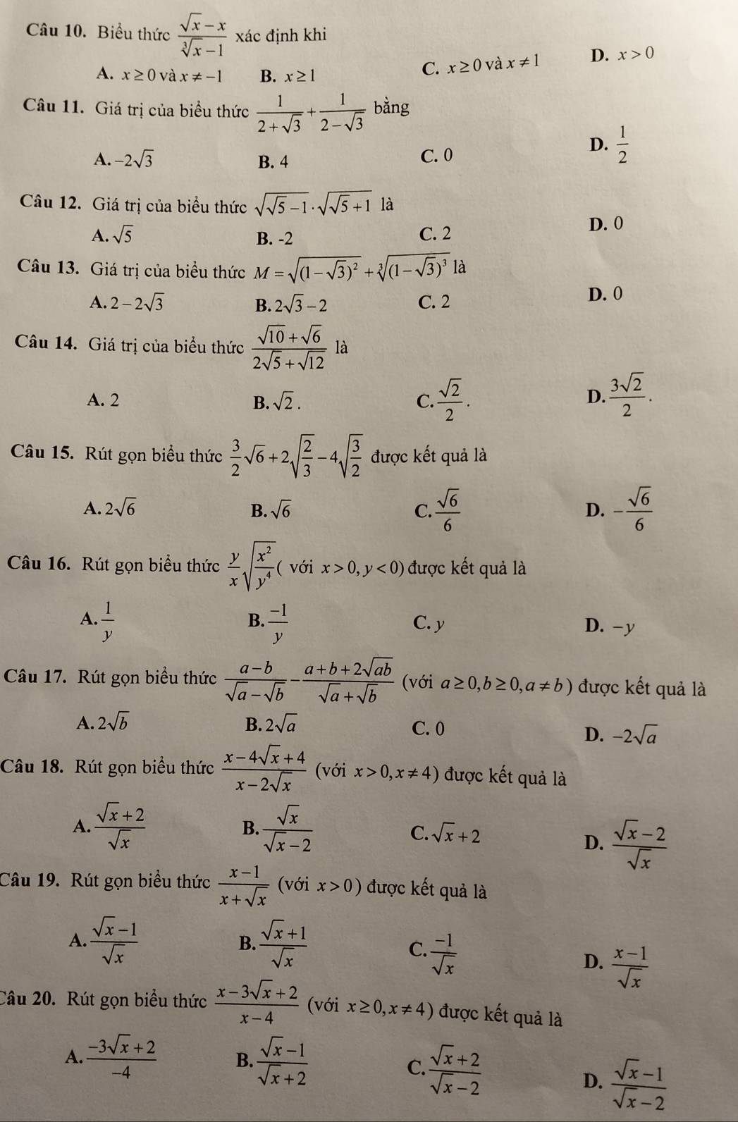 Biểu thức  (sqrt(x)-x)/sqrt[3](x)-1  xác định khi
A. x≥ 0 và x!= -1 B. x≥ 1
C. x≥ 0 và x!= 1 D. x>0
Câu 11. Giá trị của biểu thức  1/2+sqrt(3) + 1/2-sqrt(3)  bằng
A. -2sqrt(3) B. 4 C. 0
D.  1/2 
Câu 12. Giá trị của biểu thức sqrt(sqrt 5)-1· sqrt(sqrt 5)+1 là
A. sqrt(5) B. -2 C. 2
D. 0
Câu 13. Giá trị của biểu thức M=sqrt((1-sqrt 3))^2+sqrt[3]((1-sqrt 3))^3 là
A. 2-2sqrt(3) B. 2sqrt(3)-2 C. 2
D. 0
Câu 14. Giá trị của biểu thức  (sqrt(10)+sqrt(6))/2sqrt(5)+sqrt(12)  là
A. 2 B. sqrt(2). C.  sqrt(2)/2 .  3sqrt(2)/2 .
D.
Câu 15. Rút gọn biểu thức  3/2 sqrt(6)+2sqrt(frac 2)3-4sqrt(frac 3)2 được kết quả là
A. 2sqrt(6) B. sqrt(6) C.  sqrt(6)/6  - sqrt(6)/6 
D.
Câu 16. Rút gọn biểu thức  y/x sqrt(frac x^2)y^4 ( với x>0,y<0) được kết quả là
B.
A.  1/y   (-1)/y  C. y D. -y
Câu 17. Rút gọn biểu thức  (a-b)/sqrt(a)-sqrt(b) - (a+b+2sqrt(ab))/sqrt(a)+sqrt(b)  (với a≥ 0,b≥ 0,a!= b) được kết quả là
A. 2sqrt(b) B. 2sqrt(a) C. 0
D. -2sqrt(a)
Câu 18. Rút gọn biểu thức  (x-4sqrt(x)+4)/x-2sqrt(x)  (với x>0,x!= 4) được kết quả là
A.  (sqrt(x)+2)/sqrt(x)   sqrt(x)/sqrt(x)-2 
B.
C. sqrt(x)+2
D.  (sqrt(x)-2)/sqrt(x) 
Câu 19. Rút gọn biểu thức  (x-1)/x+sqrt(x)  (với x>0) được kết quả là
A.  (sqrt(x)-1)/sqrt(x)   (sqrt(x)+1)/sqrt(x) 
B.
C.  (-1)/sqrt(x) 
D.  (x-1)/sqrt(x) 
Câu 20. Rút gọn biểu thức  (x-3sqrt(x)+2)/x-4  (với x≥ 0,x!= 4) được kết quả là
A.  (-3sqrt(x)+2)/-4   (sqrt(x)-1)/sqrt(x)+2 
B.
C.  (sqrt(x)+2)/sqrt(x)-2  D.  (sqrt(x)-1)/sqrt(x)-2 