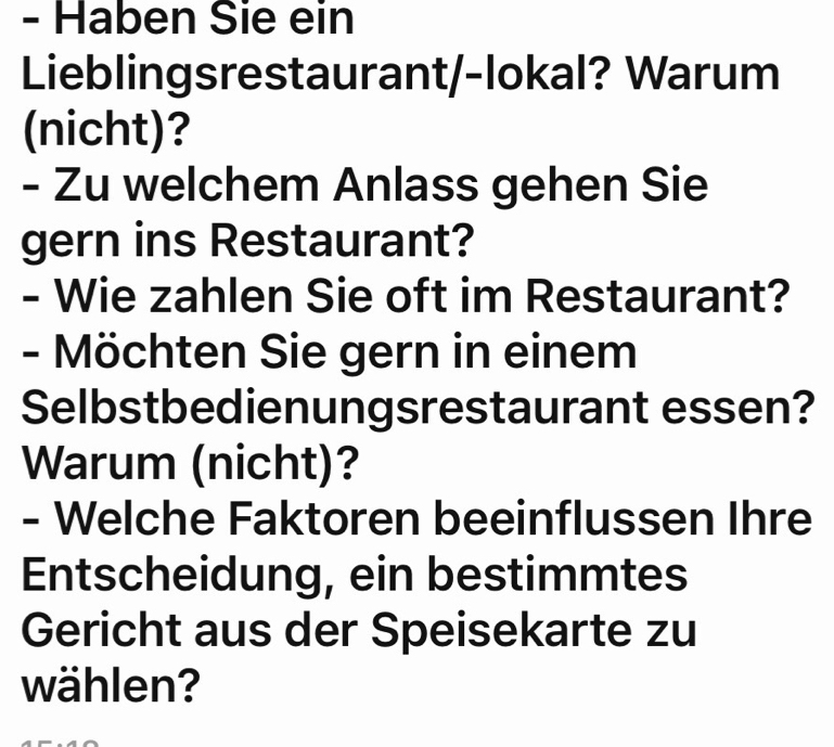 Haben Sie ein 
Lieblingsrestaurant/-lokal? Warum 
(nicht)? 
- Zu welchem Anlass gehen Sie 
gern ins Restaurant? 
- Wie zahlen Sie oft im Restaurant? 
- Möchten Sie gern in einem 
Selbstbedienungsrestaurant essen? 
Warum (nicht)? 
- Welche Faktoren beeinflussen Ihre 
Entscheidung, ein bestimmtes 
Gericht aus der Speisekarte zu 
wählen?