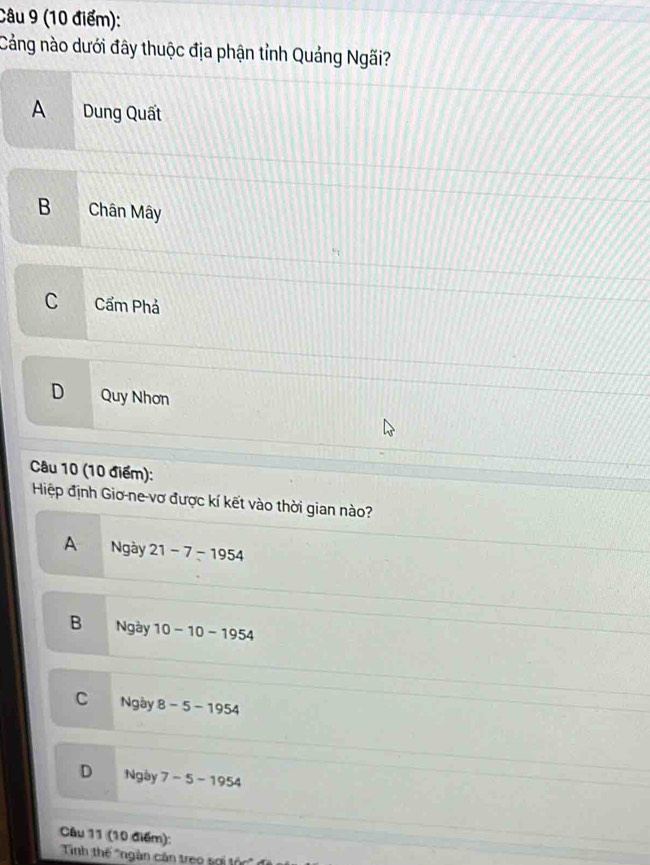 Cảng nào dưới đây thuộc địa phận tỉnh Quảng Ngãi?
A Dung Quất
B Chân Mây
C Cẩm Phả
D Quy Nhơn
Câu 10 (10 điểm):
Hiệp định Giơ-ne-vơ được kí kết vào thời gian nào?
A Ngày 21-7-1954
B Ngày 10-10-1954
C Ngày 8-5-1954
D Ngày 7-5-1954
Câu 11 (10 điểm):
Tính thế *ngàn căn treo sợi tộ