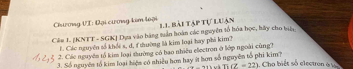 Chương VI: Đại cương kim loại 1.1. bài tập tự luận 
Câu 1. [KNTT - SGK] Dựa vào bảng tuần hoàn các nguyên tố hóa học, hãy cho biết: 
1. Các nguyên tố khối s, d, f thường là kim loại hay phi kim? 
2. Các nguyên tố kim loại thường có bao nhiêu electron ở lớp ngoài cùng? 
3. Số nguyên tố kim loại hiện có nhiều hơn hay ít hơn số nguyên tố phi kim?
(7-21) và Ti (Z=22). Cho biết số electron ở lớn