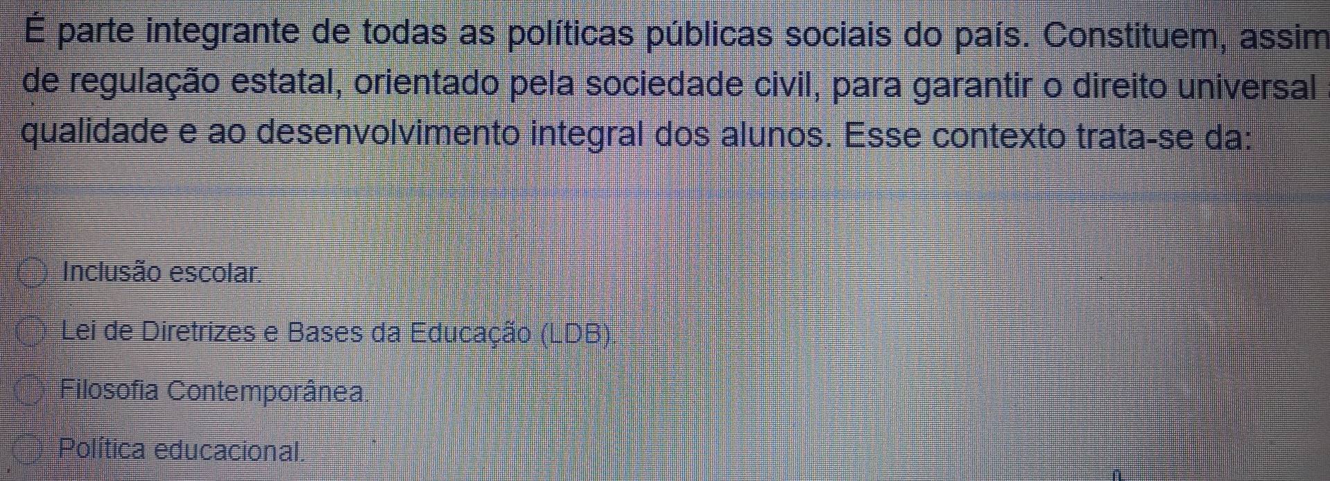 É parte integrante de todas as políticas públicas sociais do país. Constituem, assim
de regulação estatal, orientado pela sociedade civil, para garantir o direito universal
qualidade e ao desenvolvimento integral dos alunos. Esse contexto trata-se da:
Inclusão escolar
Lei de Diretrizes e Bases da Educação (LDB)
Filosofia Contemporânea
Política educacional