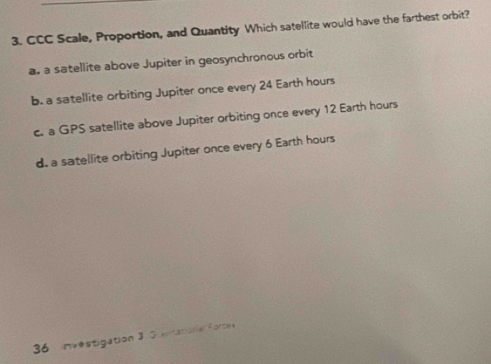 CCC Scale, Proportion, and Quantity Which satellite would have the farthest orbit?
a. a satellite above Jupiter in geosynchronous orbit
b. a satellite orbiting Jupiter once every 24 Earth hours
c. a GPS satellite above Jupiter orbiting once every 12 Earth hours
d. a satellite orbiting Jupiter once every 6 Earth hours
36 investigation 3 Guevitational Force