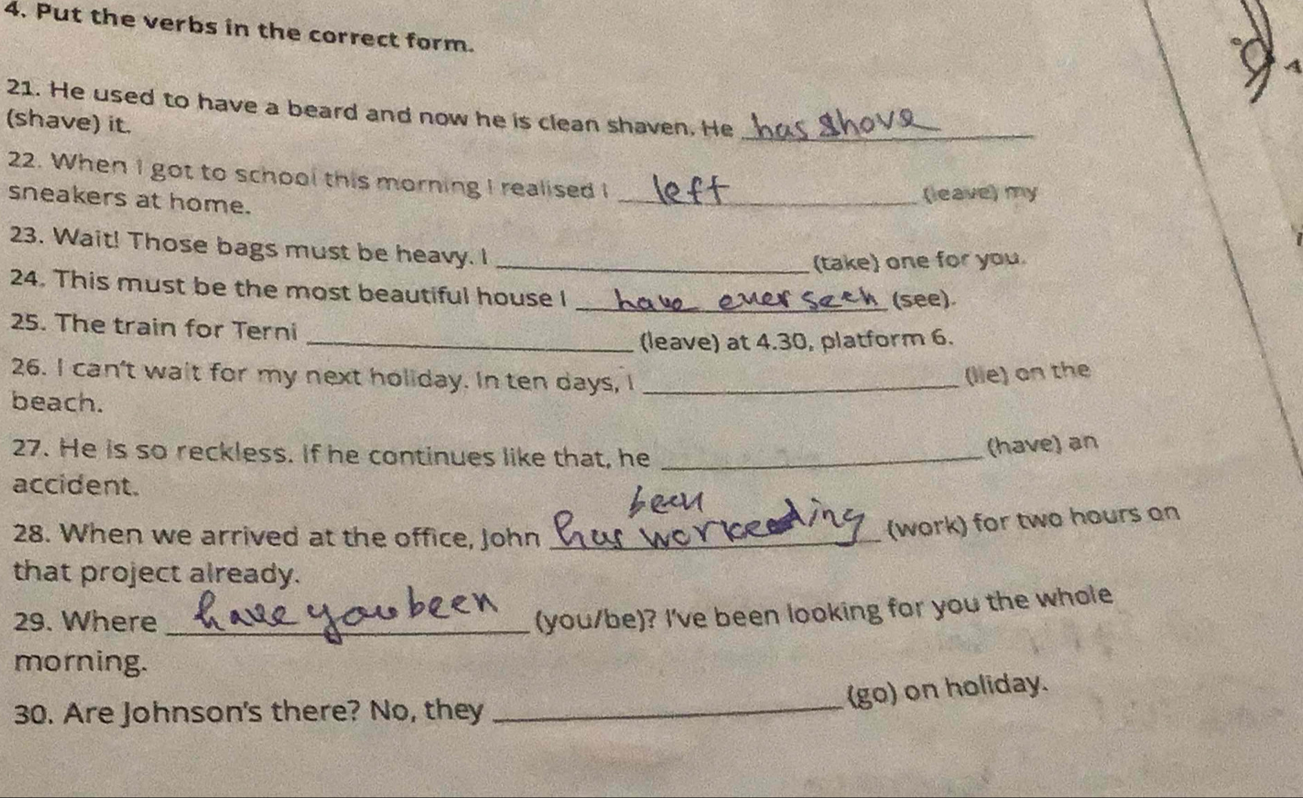 Put the verbs in the correct form. 
21. He used to have a beard and now he is clean shaven. He_ 
(shave) it. 
22. When I got to school this morning I realised I_ 
sneakers at home. 
(leave) my 
23. Wait! Those bags must be heavy. I_ 
(take) one for you. 
24. This must be the most beautiful house I 
_(see). 
25. The train for Terni 
_(leave) at 4.30, platform 6. 
26. I can't wait for my next holiday. In ten days, I_ 
(lie) on the 
beach. 
27. He is so reckless. If he continues like that, he_ 
(have) an 
accident. 
28. When we arrived at the office, John_ 
(work) for two hours on 
that project already. 
29. Where_ 
(you/be)? I've been looking for you the whole 
morning. 
(go) on holiday. 
30. Are Johnson's there? No, they 
_