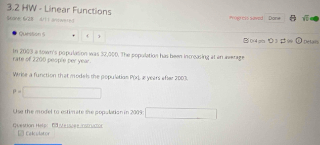 3,2 HW - Linear Functions 
Score: 6/28 4/11 answered Progress saved Done sqrt(0) 
Question 5 [ 1/8  Details 
In 2003 a town's population was 32,000. The population has been increasing at an average 
rate of 2200 people per year. 
Write a function that models the population P(x) , x years after 2003.
P=□
Use the model to estimate the population in 2009 : □ 
Question Help: Messäge instructor 
Calculator