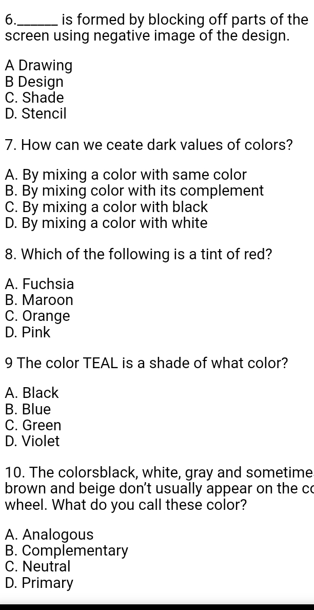 6._ is formed by blocking off parts of the
screen using negative image of the design.
A Drawing
B Design
C. Shade
D. Stencil
7. How can we ceate dark values of colors?
A. By mixing a color with same color
B. By mixing color with its complement
C. By mixing a color with black
D. By mixing a color with white
8. Which of the following is a tint of red?
A. Fuchsia
B. Maroon
C. Orange
D. Pink
9 The color TEAL is a shade of what color?
A. Black
B. Blue
C. Green
D. Violet
10. The colorsblack, white, gray and sometime
brown and beige don't usually appear on the co
wheel. What do you call these color?
A. Analogous
B. Complementary
C. Neutral
D. Primary