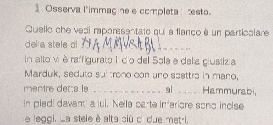 1Osserva l'immagine e completa il testo. 
Quello che vedi rappresentato qui a fianco è un particolare 
della stele di_ 
In alto viè raffigurato il dio del Sole e della giustizia 
Marduk, seduto sul trono con uno scettro in mano, 
mentre detta le _al _Hammurabi, 
in piedi davanti a lui. Nelia parte inferiore sono incise 
le leggi. La stele è alta più di due metri,