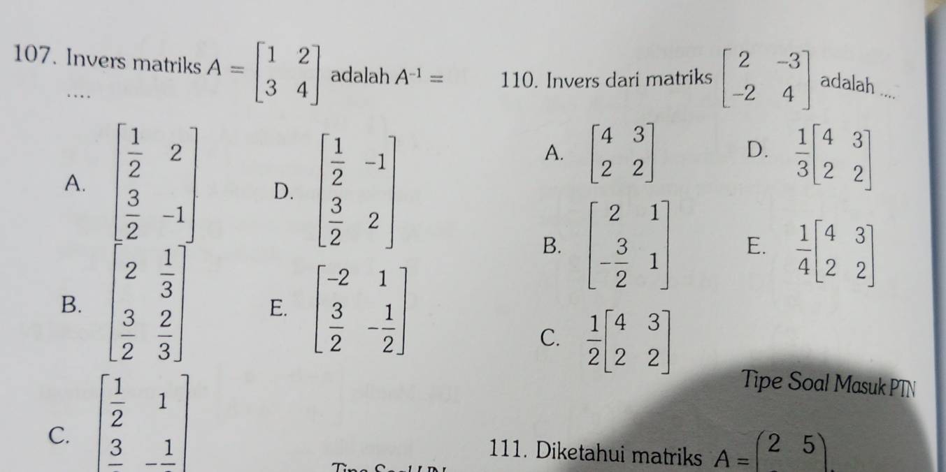 Invers matriks A=beginbmatrix 1&2 3&4endbmatrix adalah A^(-1)= 110. Invers dari matriks beginbmatrix 2&-3 -2&4endbmatrix adalah ....
.... beginbmatrix 4&3 2&2endbmatrix
A. beginbmatrix  1/2 &2  3/2 &-1endbmatrix D. beginbmatrix  1/2 &-1  3/2 &2endbmatrix
A.
D.  1/3 beginbmatrix 4&3 2&2endbmatrix
B. beginbmatrix 2&1 - 3/2 &1endbmatrix E.  1/4 beginbmatrix 4&3 2&2endbmatrix
B. beginbmatrix 2& 1/3   3/2 & 2/3 endbmatrix beginbmatrix -2&1  3/2 &- 1/2 endbmatrix
E.
C.  1/2 beginbmatrix 4&3 2&2endbmatrix
C. beginbmatrix  1/2 &1 frac 3&-frac 1endbmatrix
Tipe Soal Masuk PTN
111. Diketahui matriks A=beginpmatrix 2&5 endpmatrix.