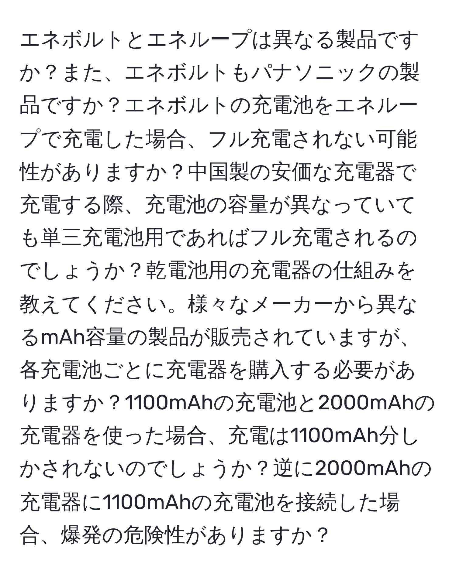 エネボルトとエネループは異なる製品ですか？また、エネボルトもパナソニックの製品ですか？エネボルトの充電池をエネループで充電した場合、フル充電されない可能性がありますか？中国製の安価な充電器で充電する際、充電池の容量が異なっていても単三充電池用であればフル充電されるのでしょうか？乾電池用の充電器の仕組みを教えてください。様々なメーカーから異なるmAh容量の製品が販売されていますが、各充電池ごとに充電器を購入する必要がありますか？1100mAhの充電池と2000mAhの充電器を使った場合、充電は1100mAh分しかされないのでしょうか？逆に2000mAhの充電器に1100mAhの充電池を接続した場合、爆発の危険性がありますか？