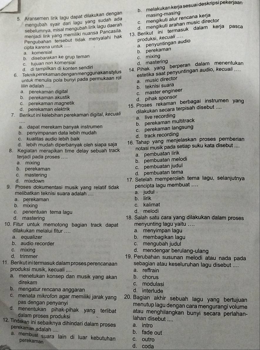 Aransemen lirik lagu dapat dilakukan dengan b. melakukan kerja sesuai deskripsi pekerjaan
mengubah syair dari lagu yang sudah ada masing-masing
sebelumnya, misal mengubah lirik lagu daerah c. mengikuti alur rencana kerja
menjadi lirik yang memiliki nuansa Pancasila. d. mengikuti arahan music director
Pengubahan tersebut tidak menyalahi hak 13. Berikut ini termasuk dalam kerja pasca
produksi, kecuali ....
cipta karena untuk .....
a komersial
b. perekaman a. penyuntingan audio
b. disebarakan ke grup teman
c. mixing
c. tujuan non komersial
d. di tampilkan di konten sendiri d. mastering
6. Teknik perekaman dengan menggunakan stylus 14. Pihak yang berperan dalam menentukan
untuk menulis pola bunyi pada permukaan rol estetika saat penyuntingan audio, kecuali ....
a. music director
lilin adalah ....
b. teknisi suara
a. perekaman digital
c. master engineer
b. perekaman akustik
d. pihak sponsor
c. perekaman magnetik
d. perekaman elektrik 15. Proses rekaman berbagai instrumen yang
7. Berikut ini kelebihan perekaman digital, kecuali dilakukan secara terpisah disebut ....
a. live recording
b. perekaman multitrack
a. dapat merekam banyak instrumen
b. penyimpanan data lebih mudah c. perekaman langsung
c. kualitas audio lebih baik d. track recording
d. lebih mudah diperbanyak oleh siapa saja 16. Tahap yang menjelaskan proses pemberian
8. Kegiatan merapikan time delay sebuah track notasi musik pada setiap suku kata disebut ....
terjadi pada proses ...
a. pembuatan lirik
a mixing
b. pembuatan melodi
b. perekaman c. pembuatan judul
c. mastering
d. pembuatan tema
d. mixdown 17. Setelah memperoleh tema lagu, selanjutnya
9. Proses dokumentasi musik yang relatif tidak pencipta lagu membuat ....
melibatkan teknisi suara adalah .... a. judul
a. perekaman b. lirik
b. mixing c. kalimat
c. penentuan tema lagu d. melodi
d. mastering 18. Salah satu cara yang dilakukan dalam proses
10. Fitur untuk memotong bagian track dapat menyunting lagu yaitu ....
dilakukan melalui fitur .... a. menyimpan lagu
a. equalizer b. membagikan lagu
b. audio recorder c. mengubah judul
c. mixing d. mendengar berulang-ulang
d. trimmer 19. Perubahan susunan melodi atau nada pada
11. Berikut ini termasuk dalam proses perencanaan sebagian atau keseluruhan lagu disebut ....
produksi musik, kecuali .... a. reffrain
a. menetukan konsep dan musik yang akan b. chorus
direkam c. modulasi
b. mengatur rencana anggaran d. interlude
c. menata mikrofon agar memiliki jarak yang 20. Bagian akhir sebuah lagu yang bertujuan
pas dengan penyanyi menutup lagu dengan cara mengurangi volume
d. menentukan pihak-pihak yang terlibat atau menghilangkan bunyi secara perlahan-
dalam proses produksi lahan disebut ....
12. Tindakan ini sebaiknya dihindari dalam proses a. intro
perekaman adalah .... b. fade out
a. membuat suara lain di luar kebutuhan c. outro
perekaman
d. coda