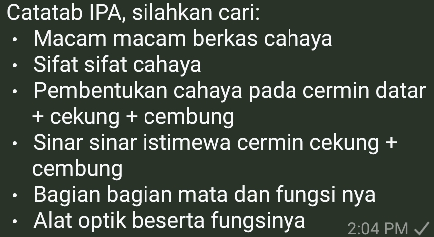 Catatab IPA, silahkan cari: 
Macam macam berkas cahaya 
Sifat sifat cahaya 
Pembentukan cahaya pada cermin datar 
+ cekung + cembung 
Sinar sinar istimewa cermin cekung + 
cembung 
Bagian bagian mata dan fungsi nya 
Alat optik beserta fungsinya 2:04 PM √