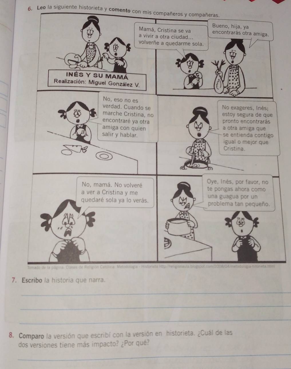Leo la siguiente historieta y comento con mis compañeros y compañeras. 
Bueno, hija, ya 
Mamá, Cristina se va encontrarás otra amiga. 
a vivir a otra ciudad... 
volverñe a quedarme sola. 
InéS Y SU Mamá 
Realización: Miguel González V. 
No, eso no es 
verdad. Cuando se No exageres, Inés; 
marche Cristina, no estoy segura de que 
encontraré ya otra pronto encontrarás 
amiga con quien a otra amiga que 
salir y hablar. se entienda contigo 
igual o mejor que 
Cristina. 
No, mamá. No volveré 
Oye, Inés, por favor, no 
a ver a Cristina y me 
te pongas ahora como 
una guagua por un 
quedaré sola ya lo verás. problema tan pequeño. 
Tomado de la página: Clases de Religión Católica: Metodología - Historista http:religionaula:blogspot.com/2008/04/metodología-hitorieta.html 
7. Escribo la historia que narra. 
_ 
_ 
_ 
8. Comparo la versión que escribí con la versión en historieta. ¿Cuál de las 
dos versiones tiene más impacto? ¿Por qué? 
_