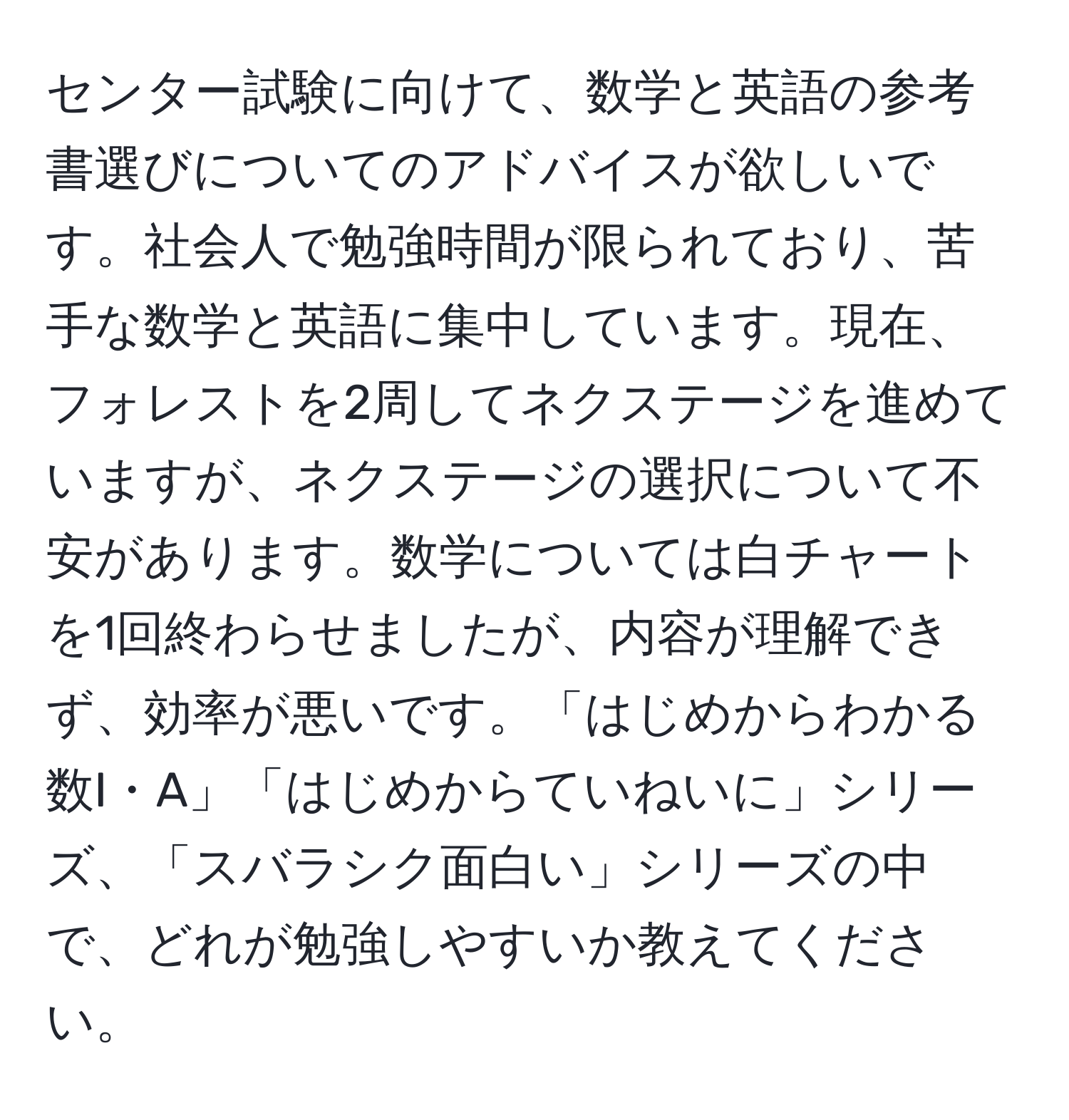 センター試験に向けて、数学と英語の参考書選びについてのアドバイスが欲しいです。社会人で勉強時間が限られており、苦手な数学と英語に集中しています。現在、フォレストを2周してネクステージを進めていますが、ネクステージの選択について不安があります。数学については白チャートを1回終わらせましたが、内容が理解できず、効率が悪いです。「はじめからわかる数I・A」「はじめからていねいに」シリーズ、「スバラシク面白い」シリーズの中で、どれが勉強しやすいか教えてください。