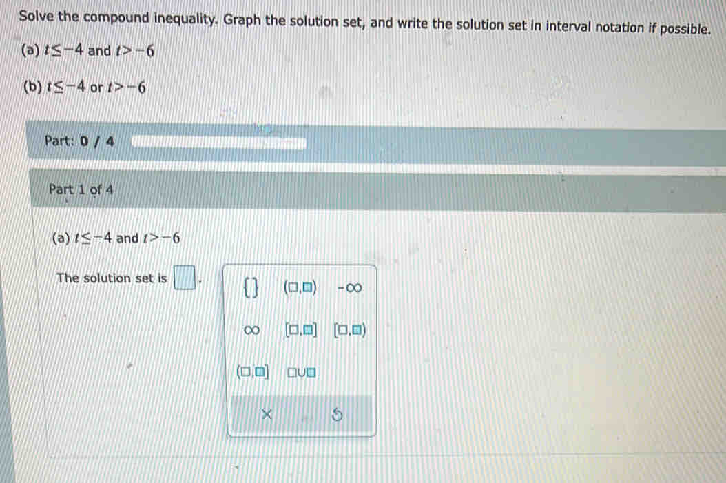 Solve the compound inequality. Graph the solution set, and write the solution set in interval notation if possible. 
(a) t≤ -4 and t>-6
(b) t≤ -4 or t>-6
Part: 0 / 4 
Part 1 of 4 
(a) t≤ -4 and t>-6
The solution set is □.
(□ ,□ ) -∞
[□ ,□ ] [□ ,□ )
(□ ,□ ] □ U□
×