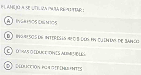 EL ANEJO A SE UTILIZA PARA REPORTAR :
AINGRESOS EXENTOS
B INGRESOS DE INTERESES RECIBIDOS EN CUENTAS DE BANCO
C OTRAS DEDUCCIONES ADMISIBLES
D DEDUCCION POR DEPENDIENTES