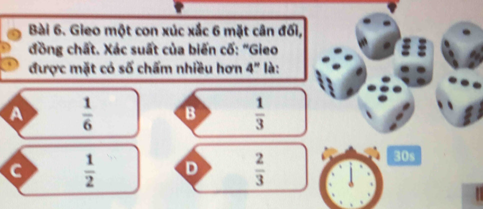 Gieo một con xúc xắc 6 mặt cân đối,
đồng chất. Xác suất của biến cố: “Gieo
được mặt có số chấm nhiều hơn 4^n là:
A
 1/6 
B
 1/3 
C
 1/2 
D
 2/3 
30s