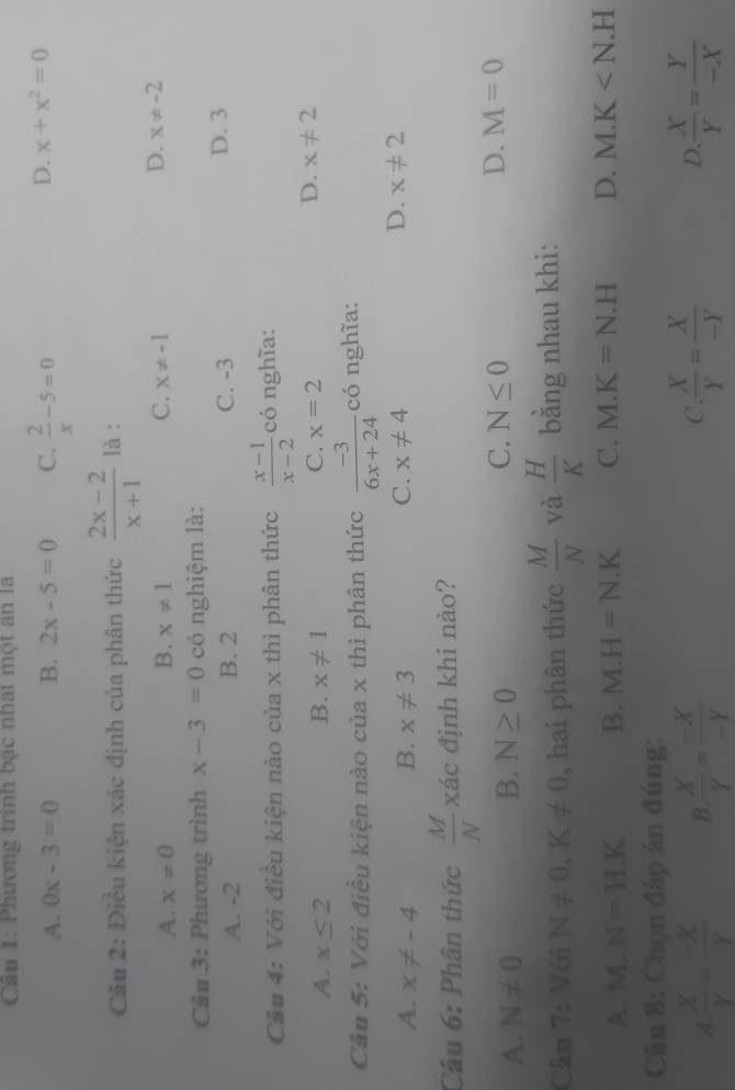 Phương trình bạc nhất một ăn là
A. 0x-3=0 B. 2x-5=0 C.  2/x -5=0
D. x+x^2=0
Câu 2: Điều kiện xác định của phân thức  (2x-2)/x+1  là :
D.
A. x!= 0 B. x!= 1 C. x!= -1 x!= -2
Câu 3: Phương trình x-3=0 có nghiệm là:
A. -2 B. 2 C. -3 D. 3
Câu 4: Với điều kiện nào của x thì phân thức  (x-1)/x-2  có nghĩa:
C.
A. x≤ 2 B. x!= 1 x=2
D. x!= 2
Câu 5: Với điều kiện nào của x thì phân thức  (-3)/6x+24  có nghĩa:
A. x!= -4 B. x!= 3 C. x!= 4
D. x!= 2
Câu 6: Phân thức  M/N xhat a định khi nào?
C.
A. N!= 0 B. N≥ 0 N≤ 0 D. M=0
Câu f : Với N!= 0, K!= 0 , hai phân thức  M/N  và  H/K  bằng nhau khi:
A. M. N=H.K B. M.H=N.K C. M.K=N.H D. M.K
Câu 8: Chọn đáp án đúng:
A.  X/Y = (-X)/Y  B.  X/Y = (-X)/-Y   X/Y = X/-Y  D.  X/Y = Y/-X 
C.