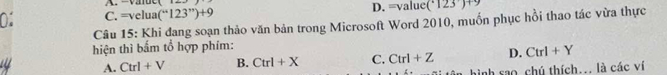 C. =velua (“123”)+9 D. =value( · 123)+9
Câu 15: Khi đang soạn thảo văn bản trong Microsoft Word 2010, muốn phục hồi thao tác vừa thực
hiện thì bấm tổ hợp phím:
A. Ctrl+V B. Ctrl+X C. Ctrl+Z D. Ctrl+Y
hình sao chú thích... là các ví