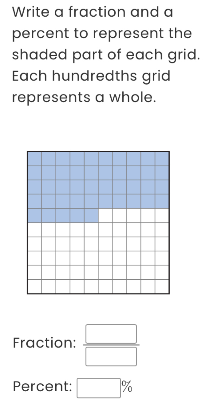 Write a fraction and a 
percent to represent the 
shaded part of each grid. 
Each hundredths grid 
represents a whole. 
Fraction:  □ /□  
Percent: □ %