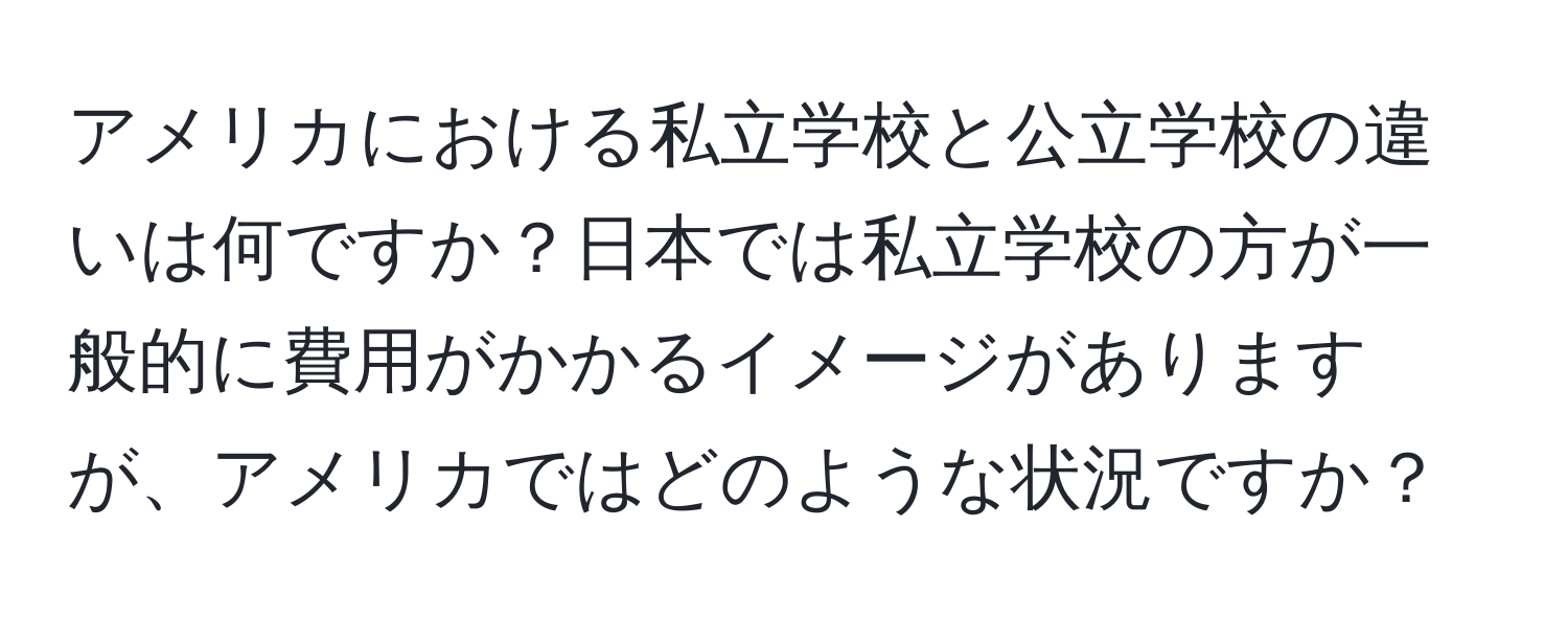 アメリカにおける私立学校と公立学校の違いは何ですか？日本では私立学校の方が一般的に費用がかかるイメージがありますが、アメリカではどのような状況ですか？