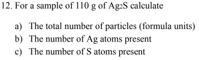 For a sample of 110 g of Ag2S calculate 
a) The total number of particles (formula units) 
b) The number of Ag atoms present 
c) The number of S atoms present