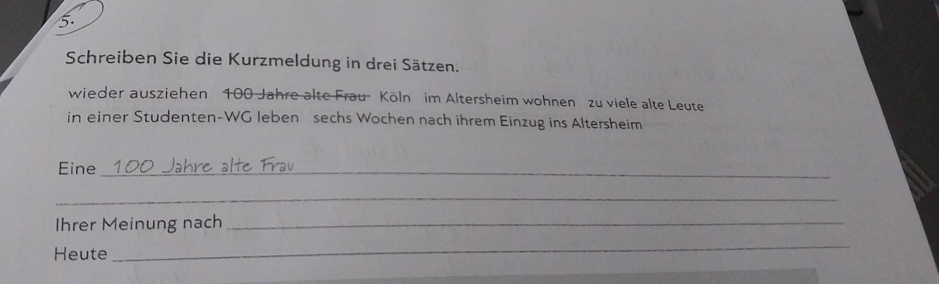 Schreiben Sie die Kurzmeldung in drei Sätzen. 
wieder ausziehen 100 Jahre alte Frau Köln im Altersheim wohnen zu viele alte Leute 
in einer Studenten-WG leben sechs Wochen nach ihrem Einzug ins Altersheim 
Eine_ 
_ 
Ihrer Meinung nach_ 
Heute 
_