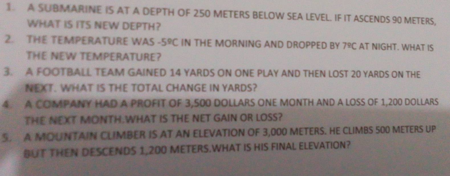 A SUBMARINE IS AT A DEPTH OF 250 METERS BELOW SEA LEVEL. IF IT ASCENDS 90 METERS, 
WHAT IS ITS NEW DEPTH? 
2. THE TEMPERATURE WAS -5^9C IN THE MORNING AND DROPPED BY 7^(_ circ)C AT NIGHT. WHAT IS 
THE NEW TEMPERATURE? 
3. A FOOTBALL TEAM GAINED 14 YARDS ON ONE PLAY AND THEN LOST 20 YARDS ON THE 
NEXT. WHAT IS THE TOTAL CHANGE IN YARDS? 
4 A COMPANY HAD A PROFIT OF 3,500 DOLLARS ONE MONTH AND A LOSS OF 1,200 DOLLARS
THE NEXT MONTH.WHAT IS THE NET GAIN OR LOSS? 
S A MOUNTAIN CLIMBER IS AT AN ELEVATION OF 3,000 METERS. HE CLIMBS 500 METERS UP 
BUT THEN DESCENDS 1,200 METERS.WHAT IS HIS FINAL ELEVATION?