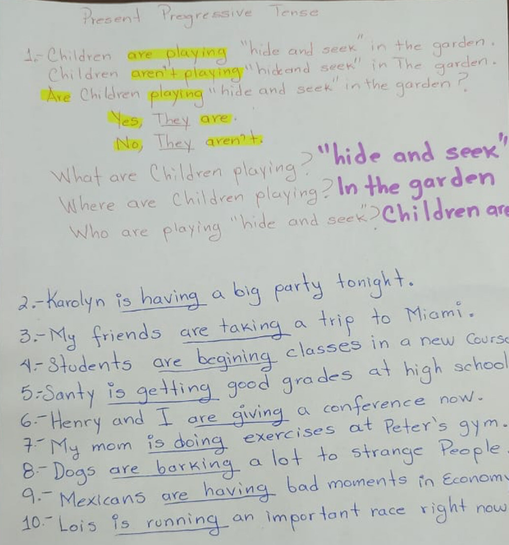 Present Pregressive Tense
1i Children are playing "hide and seek in the garden.
Children aren't playing"hickand seek in The garden.
Are Children playing "hide and seek" in the garden?
Yes, They are.
No, They aren't
What are Children playing? "hide and seek"
Where are Children playing? In the garden
Who are playing "hide and seck)Childrenar
2. - Karolyn is having a big party tonight.
3. - My friends are taking a trip to Miami.
A - Stodents are begining classes in a new cours
5:Santy is getting good grades at high school
6. Henry and I are giving a conference now.
7 My mom is doing exercises at Peter's gym.
8- Dogs are borking a lot to strange People
9. - Mexicans are having bad moments in econom
10 - Lois 9s running an important race right now