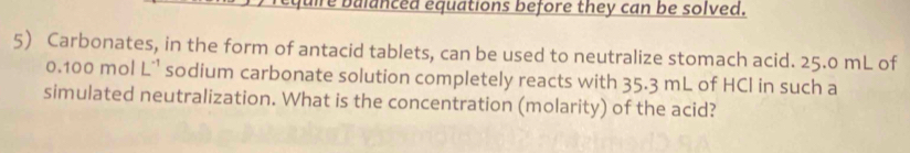 fuire balanced equations before they can be solved. 
5) Carbonates, in the form of antacid tablets, can be used to neutralize stomach acid. 25.0 mL of
0.100molL^(-1) sodium carbonate solution completely reacts with 35.3 mL of HCl in such a 
simulated neutralization. What is the concentration (molarity) of the acid?