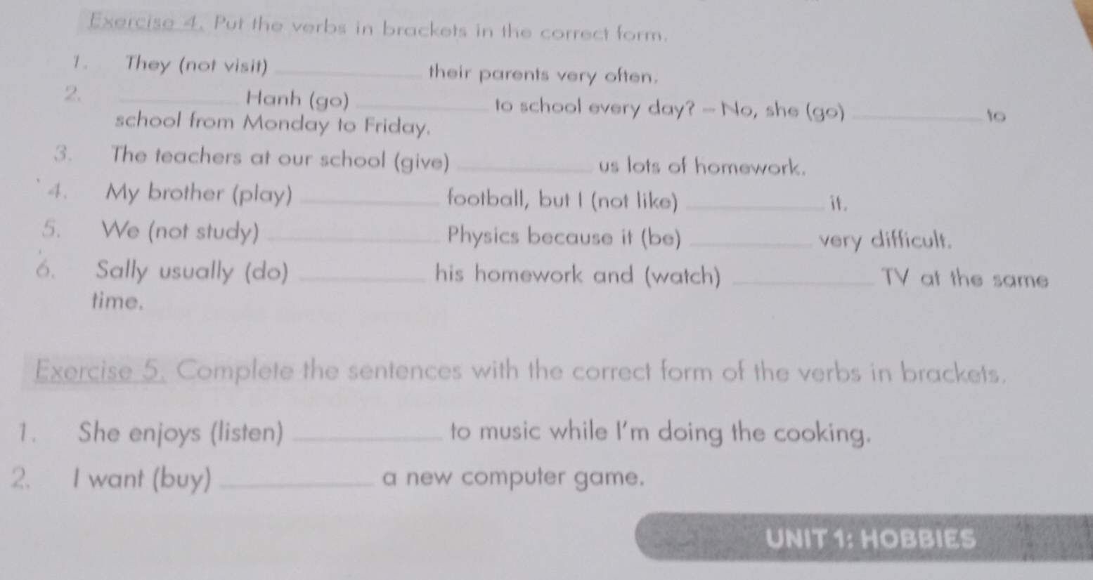 Put the verbs in brackets in the correct form. 
1. They (not visit) _their parents very often. 
2. _Hanh (go)_ to school every day? - No, she (go)_ 
school from Monday to Friday. 
to 
3. The teachers at our school (give) _us lots of homework. 
4. My brother (play) _football, but I (not like) _it. 
5. We (not study) _Physics because it (be) _very difficult. 
6. Sally usually (do) _his homework and (watch) _TV at the same 
time. 
Exercise 5. Complete the sentences with the correct form of the verbs in brackets. 
1. She enjoys (listen) _to music while I'm doing the cooking. 
2. I want (buy) _a new computer game. 
UNIT 1: HOBBIES