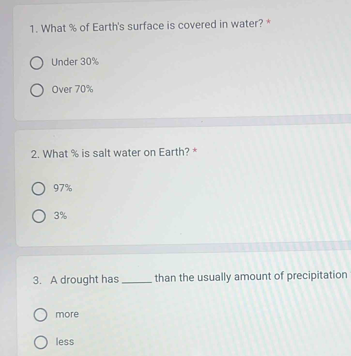 What % of Earth's surface is covered in water? *
Under 30%
Over 70%
2. What % is salt water on Earth? *
97%
3%
3. A drought has _than the usually amount of precipitation
more
less