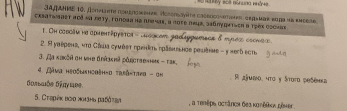 ΒΑдАΗиΕ 10. долишиτе предложкения, Мслользуйτε словосочетания: седьмая водана κиселе, 
схватывает всё на лету, голова на плечах, в поте лица, заблудиться в трех соснах 
1. Oh coscém he oрhентήрувτся - lιοscеm gadiygumьcα δ трόχ сосна∞. 
2. Я уверена, чτо Сάша сумέеτ πринήτь πравильное решение - у негδ есть 
3. Да κаκόй оη мне блйзκий рόдственник - τак, 
4. Дήма необыкновенно τалаητлив - он A дὐмаю, чτο γ áтοго ребенка 
бοльωόe бύπушee. 
5. Стаρύκ всюо жизнь рабδτал , α τеπέρь осτάлся без κопέйκи дέнег.