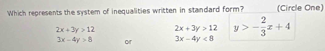 Which represents the system of inequalities written in standard form? (Circle One)
2x+3y>12
2x+3y>12 y>- 2/3 x+4
3x-4y>8 or
3x-4y<8</tex>