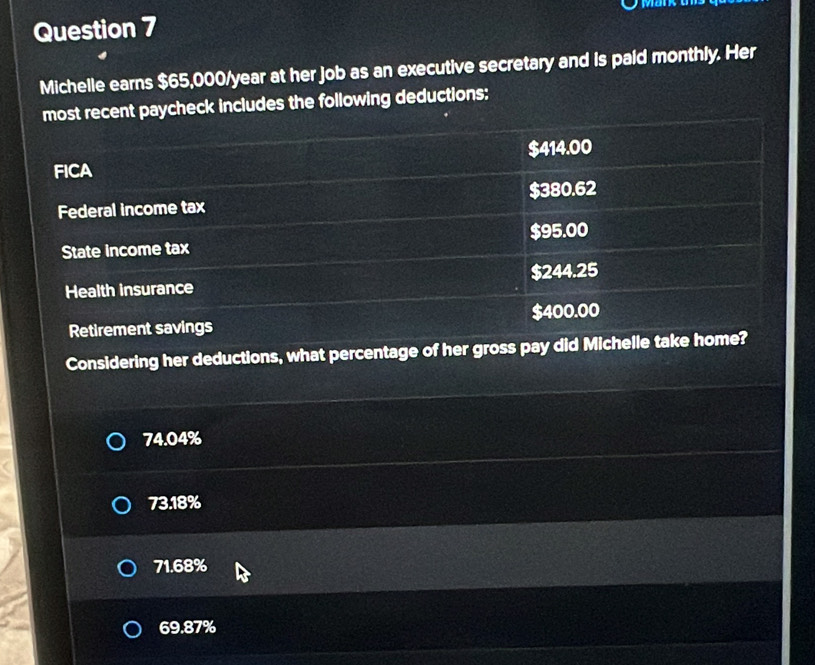 Michelle earns $65,000/year at her job as an executive secretary and is paid monthly. Her
most recent paycheck includes the following deductions:
FICA $414.00
Federal income tax $380.62
State income tax $95.00
Health insurance $244.25
Retirement savings $400.00
Considering her deductions, what percentage of her gross pay did Michelle take home?
74.04%
73.18%
71.68%
69.87%