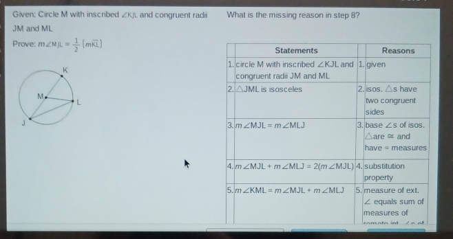 Given: Circle M with inscribed ∠ KJL and congruent radii What is the missing reason in step 8?
JM and ML
Prove: m∠ MJL= 1/2 (mwidehat KL)