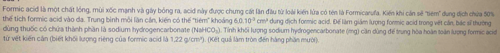 Formic acid là một chất lỏng, mùi xốc mạnh và gây bỏng ra, acid này được chưng cất lần đầu từ loài kiến lửa có tên là Formicarufa. Kiến khi cần sẽ "tiêm' dung dịch chứa 50%
thể tích formic acid vào da. Trung bình môi lần cần, kiến có thế 'tiêm” khoáng 6, 0.10^(-3) cm^3 dung dịch formic acid. Đế làm giảm lượng formic acid trong vết cần, bác sĩ thường 
dùng thuốc có chứa thành phần là sodium hydrogencarbonate (N aHCO_3). Tính khối lượng sodium hydrogencarbonate (mg) cần dùng để trung hòa hoàn toàn lượng formic acid 
từ vết kiến cần (biết khối lượng riêng của formic acid là 1.22g/cm^3). (Kết quả làm tròn đến hàng phần mười).