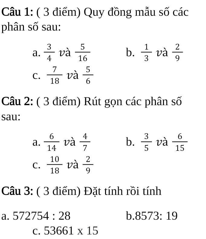 Quy đồng mẫu số các 
phân số sau: 
b. 
a.  3/4  và  5/16   1/3  và  2/9 
C.  7/18  và  5/6 
Câu 2: ( 3 điểm) Rút gọn các phân số 
sau: 
b. 
a.  6/14  và  4/7   3/5  và  6/15 
C.  10/18  và  2/9 
Câu 3: ( 3 điểm) Đặt tính rồi tính 
a. 572754:28 b. 8573:19
C. 53661* 15