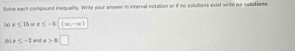 Solve each compound inequality. Write your answer in interval notation or if no solutions exist write no solutions. 
(a) x≤ 15 or x≤ -5 (∈fty ,-∈fty )
(b) x≤ -2 and x>6 : □