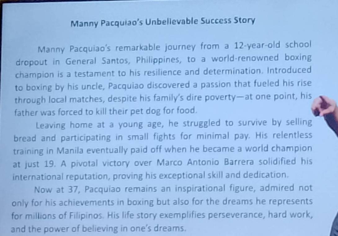 Manny Pacquiao’s Unbelievable Success Story 
Manny Pacquiao's remarkable journey from a 12-year -old school 
dropout in General Santos, Philippines, to a world-renowned boxing 
champion is a testament to his resilience and determination. Introduced 
to boxing by his uncle, Pacquiao discovered a passion that fueled his rise 
through local matches, despite his family’s dire poverty—at one point, his 
father was forced to kill their pet dog for food. 
Leaving home at a young age, he struggled to survive by selling 
bread and participating in small fights for minimal pay. His relentless 
training in Manila eventually paid off when he became a world champion 
at just 19. A pivotal victory over Marco Antonio Barrera solidified his 
international reputation, proving his exceptional skill and dedication. 
Now at 37, Pacquiao remains an inspirational figure, admired not 
only for his achievements in boxing but also for the dreams he represents 
for millions of Filipinos. His life story exemplifies perseverance, hard work, 
and the power of believing in one’s dreams.