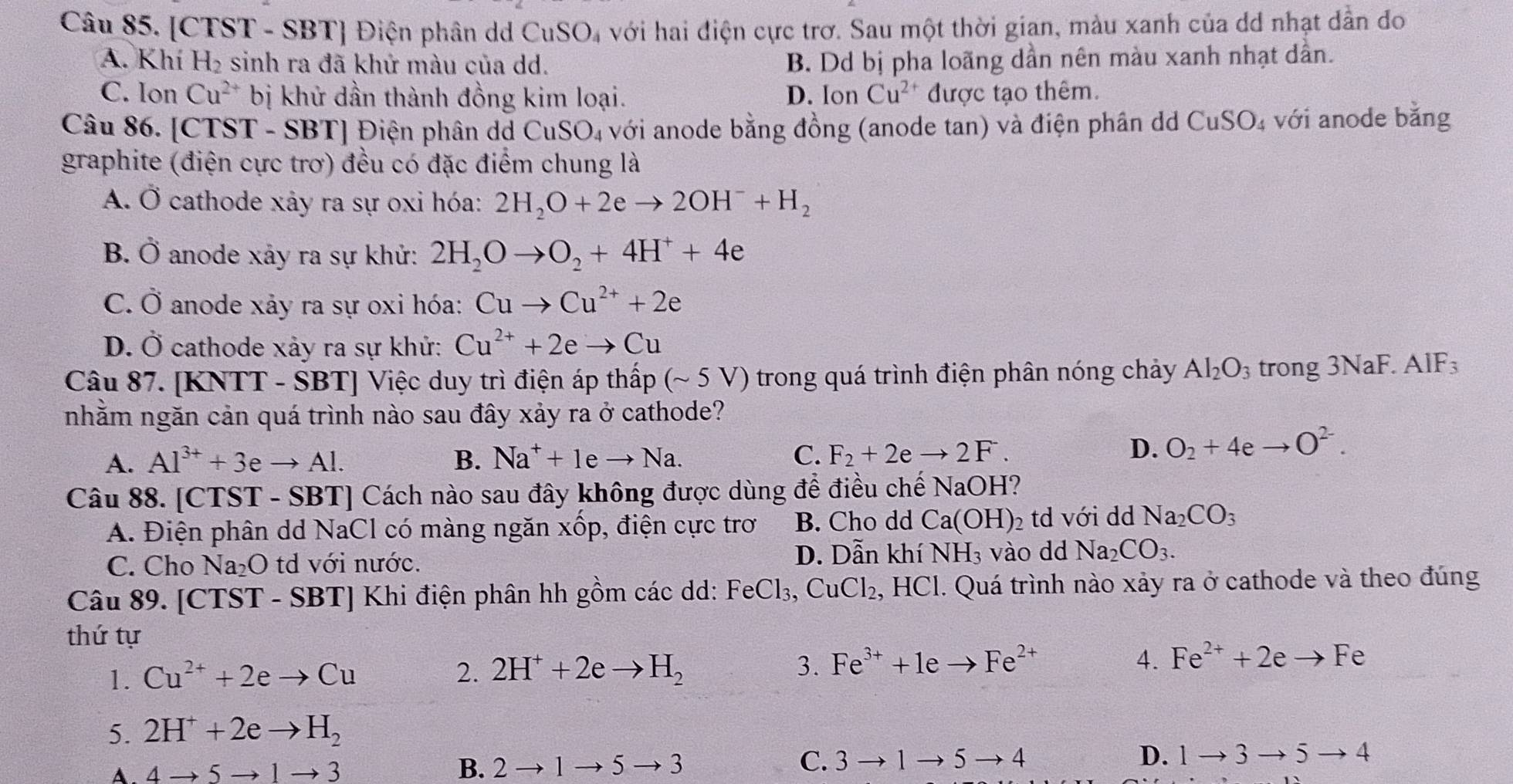 [CTST - SBT] Điện phân dd CuSO_4 với hai điện cực trơ. Sau một thời gian, màu xanh của dd nhạt dần đo
A. Khí H_2 sinh ra đã khử màu của dd. B. Dd bị pha loãng dần nên màu xanh nhạt dần.
C. Ion Cu^(2+) bị khử dần thành đồng kim loại. D. Ion Cu^(2+) được tạo thêm.
Câu 86. [CTST - SBT] Điện phân dd CuSO_4 với anode bằng đồng (anode tan) và điện phân d CuSO_4 : với anode bằng
graphite (điện cực trơ) đều có đặc điểm chung là
A. Ở cathode xảy ra sự oxi hóa: 2H_2O+2eto 2OH^-+H_2
B. Ở anode xảy ra sự khử: 2H_2Oto O_2+4H^++4e
C. Ở anode xảy ra sự oxi hóa: Cuto Cu^(2+)+2e
D. Ở cathode xảy ra sự khử: Cu^(2+)+2eto Cu
Câu 87. [] KNTT-SBT] Việc duy trì điện áp thấp (sim 5V () trong quá trình điện phân nóng chảy Al_2O_3 trong 3NaF. IF
nhằm ngăn cản quá trình nào sau đây xảy ra ở cathode?
A. Al^(3+)+3eto Al. B. Na^++1eto Na. C. F_2+2eto 2F.
D. O_2+4eto O^(2-).
Câu 88. [CTST - SBT] Cách nào sau đây không được dùng để điều chế NaOH?
A. Điện phân dd NaCl có màng ngăn xwidehat Op , điện cực trơ B. Cho dd Ca(OH)_2 td với dd Na_2CO_3
D. Dẫn khí NH_3
C. Cho Na_2O td với nước. vào dd Na_2CO_3.
Câu 89. [CTST - SBT] Khi điện phân hh gồm các dd: FeCl_3,CuCl_2,HCl. Quá trình nào xảy ra ở cathode và theo đúng
thứ tự
4.
1. Cu^(2+)+2eto Cu 2. 2H^++2eto H_2 3. Fe^(3+)+1eto Fe^(2+) Fe^(2+)+2eto Fe
5. 2H^++2eto H_2
A. 4to 5to 1to 3 B. 2to 1to 5to 3
C. 3to 1to 5to 4 D. 1to 3to 5to 4