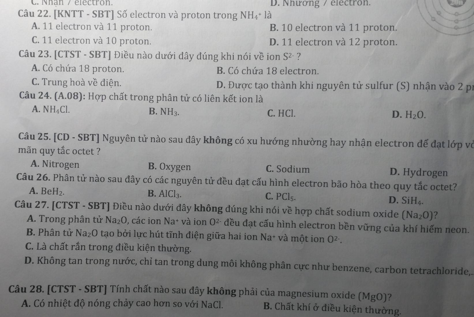 Nhan / electron. D. Nhưởng / electron.
Câu 22. [KNTT - SBT] Số electron và proton trong NH_4+la
A. 11 electron và 11 proton. B. 10 electron và 11 proton.
C. 11 electron và 10 proton. D. 11 electron và 12 proton.
Câu 23. [CTST - SBT] Điều nào dưới đây đúng khi nói về ion S^(2-) ?
A. Có chứa 18 proton. B. Có chứa 18 electron.
C. Trung hoà về điện. D. Được tạo thành khi nguyên tử sulfur (S) nhận vào 2 pr
Câu 24. (A.08) 0: Hợp chất trong phân tử có liên kết ion là
A. NH_4Cl. B. NH_3. C. HCl.
D. H_2O.
Câu 25. [CD - SBT] Nguyên tử nào sau đây không có xu hướng nhường hay nhận electron để đạt lớp vỏ
mãn quy tắc octet ?
A. Nitrogen B. Oxygen C. Sodium D. Hydrogen
Câu 26. Phân tử nào sau đây có các nguyên tử đều đạt cấu hình electron bão hòa theo quy tắc octet?
A. BeH_2. B. AlCl₃. C. PCl₅.
D. SiH_4.
Câu 27. [CTST - SBT] Điều nào dưới đây không đúng khi nói về hợp chất sodium oxide (Na_2O) ?
A. Trong phân tử Na_2O , các ion Na+ và ion O^(2-) đều đạt cấu hình electron bền vững của khí hiếm neon.
B. Phân tử Na_2O tạo bởi lực hút tĩnh điện giữa hai ion Na* và một ion O^(2-).
C. Là chất rắn trong điều kiện thường.
D. Không tan trong nước, chỉ tan trong dung môi không phân cực như benzene, carbon tetrachloride,.
Câu 28. [CTST - SBT] Tính chất nào sau đây không phải của magnesium oxide (MgO)?
A. Có nhiệt độ nóng chảy cao hơn so với NaCl.
B. Chất khí ở điều kiện thường.