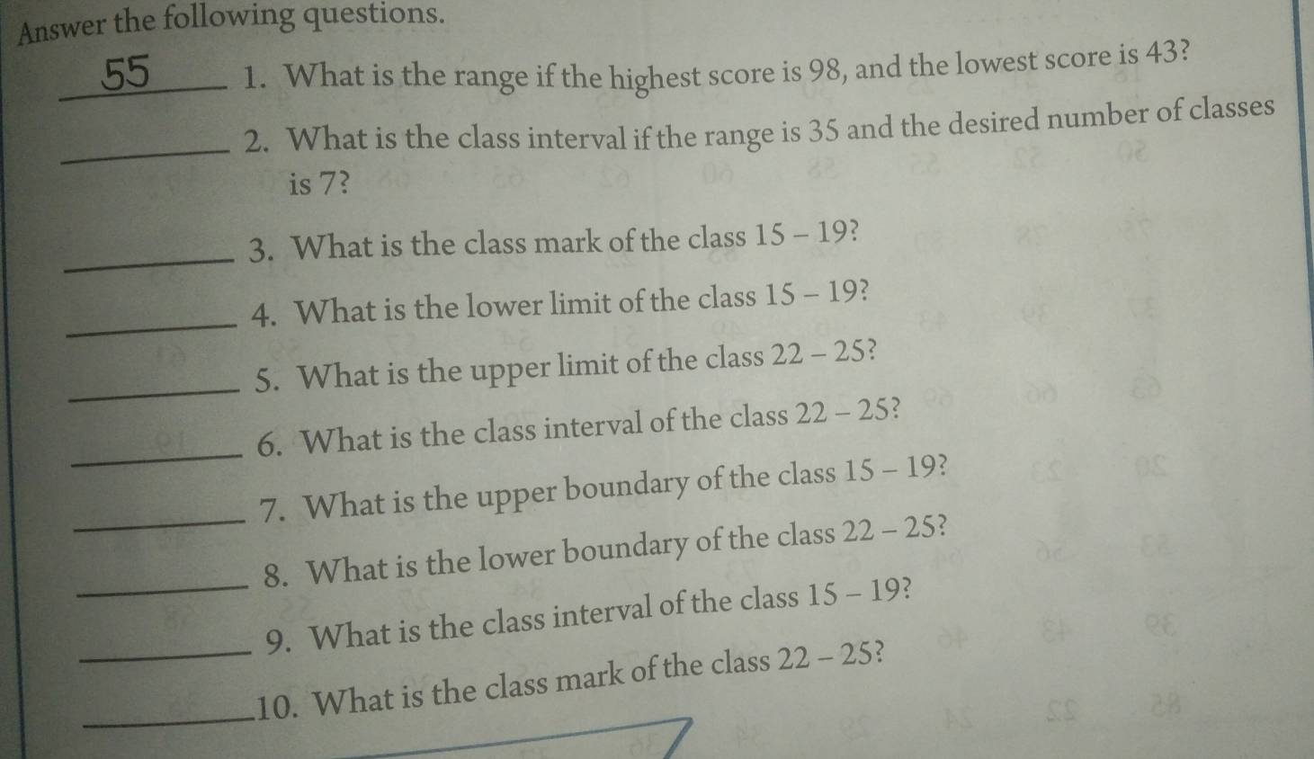 Answer the following questions. 
_1. What is the range if the highest score is 98, and the lowest score is 43? 
_ 
2. What is the class interval if the range is 35 and the desired number of classes 
is 7? 
_ 
3. What is the class mark of the class 15-19 2 
_ 
4. What is the lower limit of the class 15-19 2 
_ 
5. What is the upper limit of the class 22-25 2 
_ 
6. What is the class interval of the class 22-25 2 
_ 
7. What is the upper boundary of the class 15-19 2 
8. What is the lower boundary of the class 22-25 2 
_9. What is the class interval of the class 15-19 2 
_ 
_10. What is the class mark of the class 22-25 2