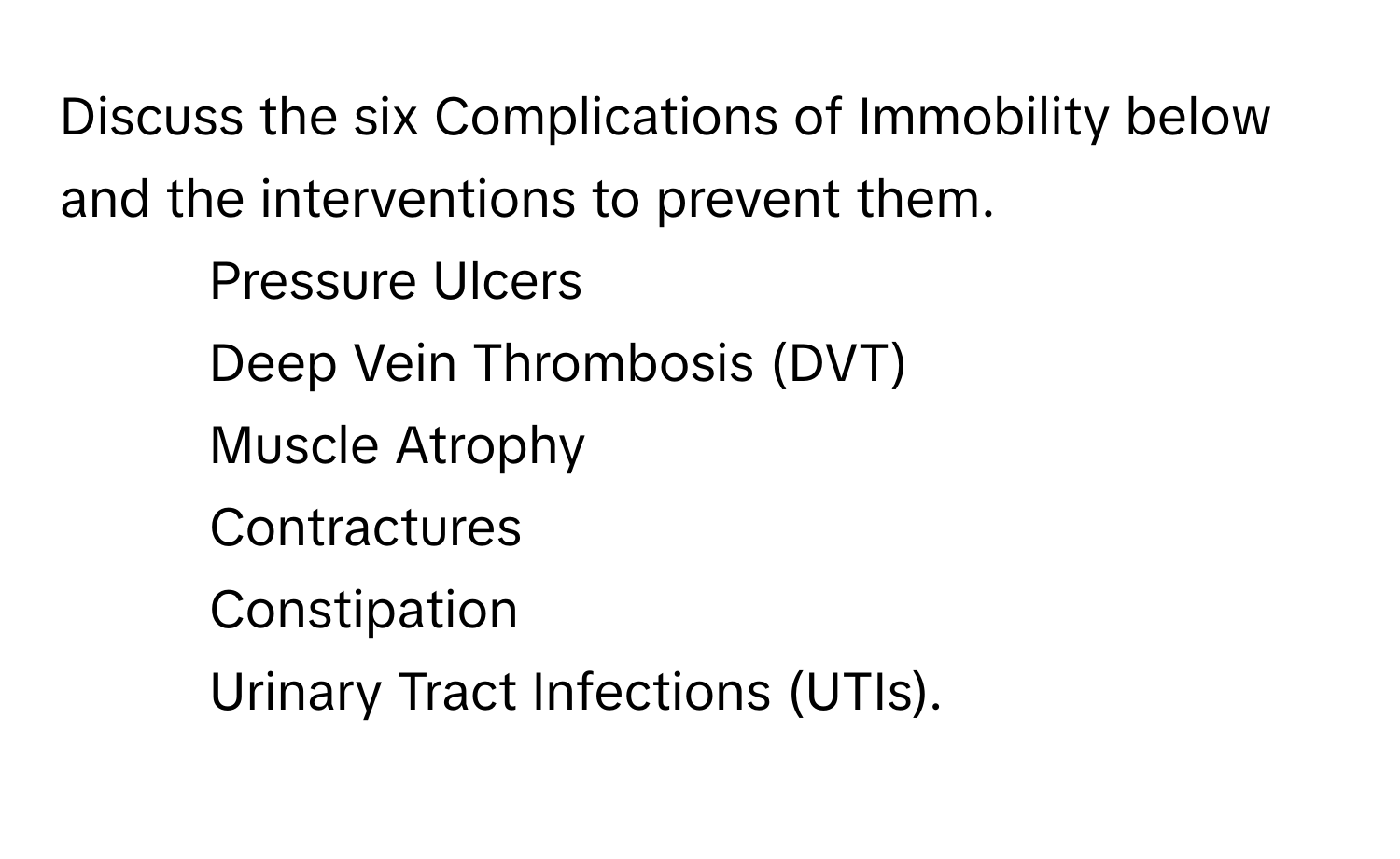 Discuss the six Complications of Immobility below and the interventions to prevent them.

1. Pressure Ulcers
2. Deep Vein Thrombosis (DVT)
3. Muscle Atrophy
4. Contractures
5. Constipation
6. Urinary Tract Infections (UTIs).