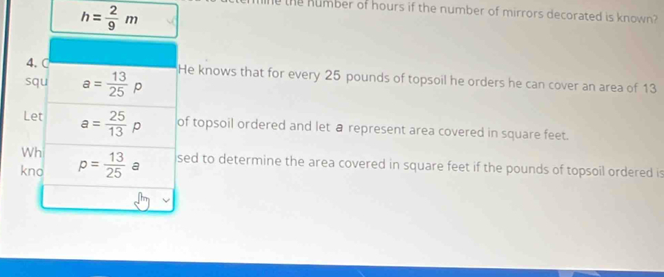 h= 2/9 m
the humber of hours if the number of mirrors decorated is known? 
4. C 
squ a= 13/25 p He knows that for every 25 pounds of topsoil he orders he can cover an area of 13
Let a= 25/13 p of topsoil ordered and let a represent area covered in square feet. 
Wh sed to determine the area covered in square feet if the pounds of topsoil ordered is 
kno p= 13/25  a