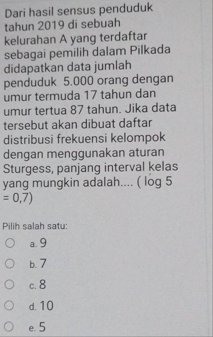 Dari hasil sensus penduduk
tahun 2019 di sebuah
kelurahan A yang terdaftar
sebagai pemilih dalam Pilkada
didapatkan data jumlah
penduduk 5.000 orang dengan
umur termuda 17 tahun dan
umur tertua 87 tahun. Jika data
tersebut akan dibuat daftar
distribusi frekuensi kelompok
dengan menggunakan aturan
Sturgess, panjang interval kelas
yang mungkin adalah.... ( log 5
=0,7)
Pilih salah satu:
a. 9
b. 7
c. 8
d. 10
e. 5