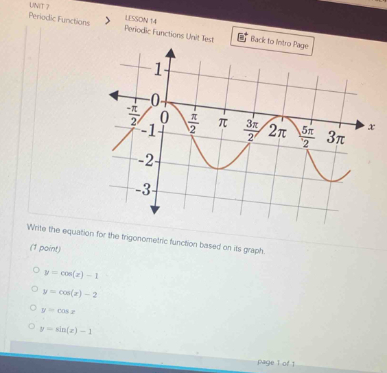 LESSON 14
Periodic Functions Periodic Functions Unit Test Back to Intro Page
Write the equation for the trigonometric function based on its graph.
(1 point)
y=cos (x)-1
y=cos (x)-2
y=cos x
y=sin (x)-1
page 1 of 1