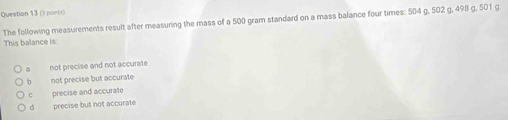 The following measurements result after measuring the mass of a 500 gram standard on a mass balance four times: 504 g, 502 g, 498 g, 501 g.
This balance is:
a not precise and not accurate
b not precise but accurate
c precise and accurate
d precise but not accurate