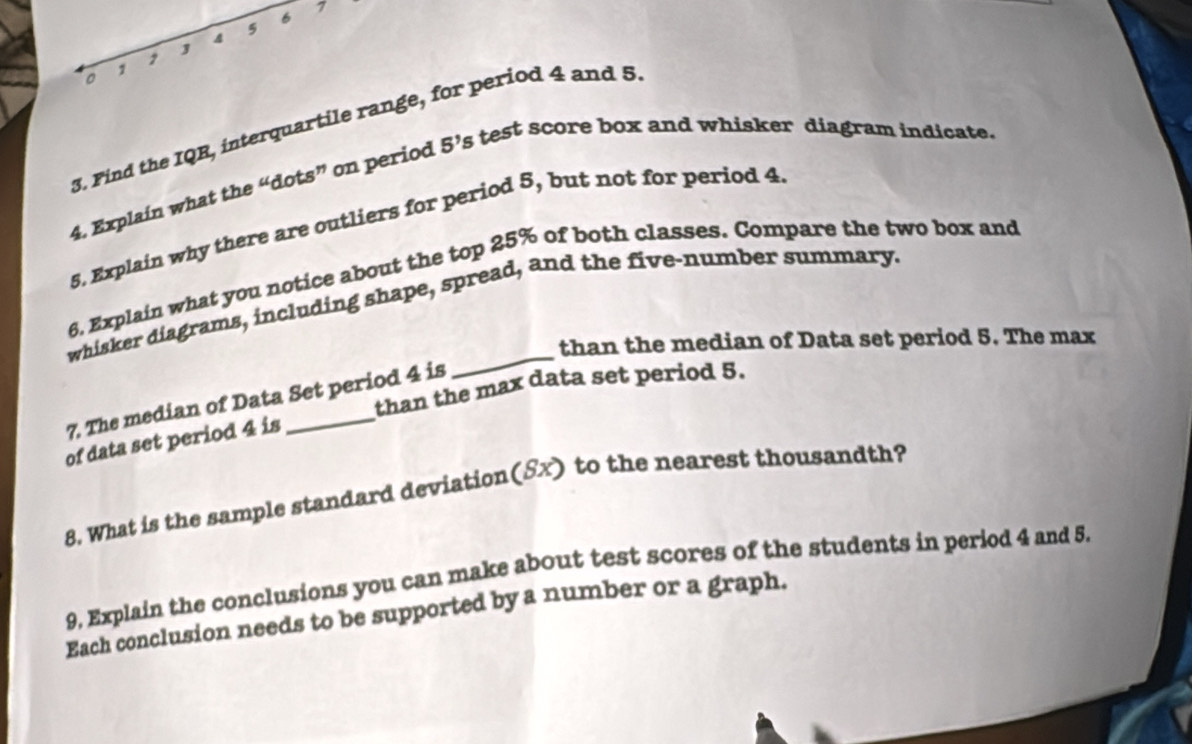 1 
6 
5 
o 1 
3. Find the IQR, interquartile range, for period 4 and 5
4. Explain what the “dots” on period 5' 's test score box and whisker diagram indicate. 
5. Explain why there are outliers for period 5, but not for period 4
6, Explain what you notice about the top 25% of both classes. Compare the two box and 
_ 
whisker diagrams, including shape, spread, and the five-number summary, 
than the median of Data set period 5. The max 
than the max data set period 5. 
7. The median of Data Set period 4 is 
of data set period 4 is 
8. What is the sample standard deviation(Sx) to the nearest thousandth? 
9, Explain the conclusions you can make about test scores of the students in period 4 and 5. 
Each conclusion needs to be supported by a number or a graph.